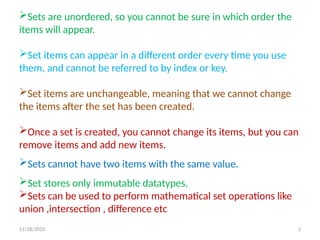 11/28/2025 2
Sets are unordered, so you cannot be sure in which order the
items will appear.
Set items can appear in a different order every time you use
them, and cannot be referred to by index or key.
Set items are unchangeable, meaning that we cannot change
the items after the set has been created.
Once a set is created, you cannot change its items, but you can
remove items and add new items.
Sets cannot have two items with the same value.
Set stores only immutable datatypes.
Sets can be used to perform mathematical set operations like
union ,intersection , difference etc
 