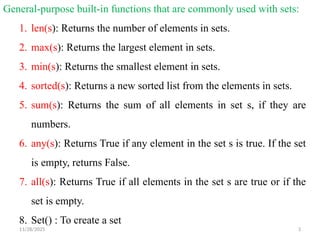 11/28/2025 3
General-purpose built-in functions that are commonly used with sets:
1. len(s): Returns the number of elements in sets.
2. max(s): Returns the largest element in sets.
3. min(s): Returns the smallest element in sets.
4. sorted(s): Returns a new sorted list from the elements in sets.
5. sum(s): Returns the sum of all elements in set s, if they are
numbers.
6. any(s): Returns True if any element in the set s is true. If the set
is empty, returns False.
7. all(s): Returns True if all elements in the set s are true or if the
set is empty.
8. Set() : To create a set
 