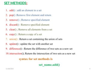 11/28/2025 4
SET METHODS:
1. add() : add an element to a set
2. pop() :Remove first element and return
3. remove() ; Remove specified element
4. discard() : Remove specified element
5. clear() ; Remove all elements from a set
6. copy() : Return a copy of a set
7. union() : Return a set containing the union of sets
8. update() : update the set with another set
9. difference() : Return the difference of two sets as a new set
10.intersection(); Return the intersection of two sets as a new set
syntax for set methods is
set_name.add()
 