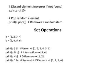 Set Operations
a = {1, 2, 3, 4}
b = {3, 4, 5, 6}
print(a | b) # Union → {1, 2, 3, 4, 5, 6}
print(a & b) # Intersection → {3, 4}
print(a - b) # Difference → {1, 2}
print(a ^ b) # Symmetric Difference → {1, 2, 5, 6}
# Discard element (no error if not found)
s.discard(10)
# Pop random element
print(s.pop()) # Removes a random item
 