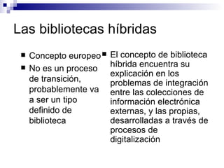 Las bibliotecas híbridas Concepto europeo No es un proceso de transición, probablemente va a ser un tipo definido de biblioteca El concepto de biblioteca híbrida encuentra su explicación en los problemas de integración entre las colecciones de información electrónica externas, y las propias, desarrolladas a través de procesos de digitalización 