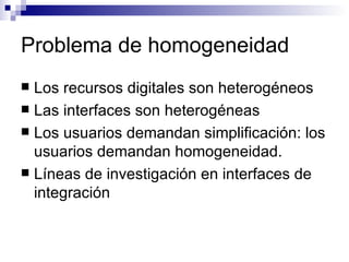 Problema de homogeneidad Los recursos digitales son heterogéneos Las interfaces son heterogéneas Los usuarios demandan simplificación: los usuarios demandan homogeneidad. Líneas de investigación en interfaces de integración 