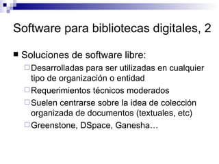 Software para bibliotecas digitales, 2 Soluciones de software libre: Desarrolladas para ser utilizadas en cualquier tipo de organización o entidad Requerimientos técnicos moderados Suelen centrarse sobre la idea de colección organizada de documentos (textuales, etc) Greenstone, DSpace, Ganesha… 