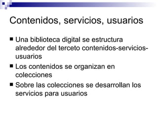 Contenidos, servicios, usuarios Una biblioteca digital se estructura alrededor del terceto contenidos-servicios-usuarios Los contenidos se organizan en colecciones Sobre las colecciones se desarrollan los servicios para usuarios 