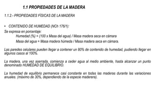 1.1 PROPIEDADES DE LA MADERA
1.1.2.- PROPIEDADES FÍSICAS DE LA MADERA
• CONTENIDO DE HUMEDAD (NCh 176/1):
Se expresa en porcentaje:
Humedad (%) = (100 x Masa del agua) / Masa madera seca en cámara
Masa del agua = Masa madera húmeda / Masa madera seca en cámara.
Las paredes celulares pueden llegar a contener un 80% de contenido de humedad, pudiendo llegar en
algunos casos al 100%.
La madera, una vez aserrada, comienza a ceder agua al medio ambiente, hasta alcanzar un punto
denominado HUMEDAD DE EQUILIBRIO.
La humedad de equilibrio permanece casi constante en todas las maderas durante las variaciones
anuales. (máximo de 30%, dependiendo de la especie maderera).
 