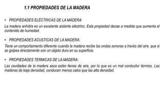 1.1 PROPIEDADES DE LA MADERA
• PROPIEDADES ELÉCTRICAS DE LA MADERA:
La madera anhidra es un excelente aislante eléctrico. Esta propiedad decae a medida que aumenta el
contenido de humedad.
• PROPIEDADES ACUSTICAS DE LA MADERA:
Tiene un comportamiento diferente cuando la madera recibe las ondas sonoras a través del aire, que si
se golpea directamente con un objeto duro en su superficie.
• PROPIEDADES TERMICAS DE LA MADERA:
Las cavidades de la madera seca están llenas de aire, por lo que es un mal conductor térmico. Las
maderas de baja densidad, conducen menos calos que las alta densidad.
 