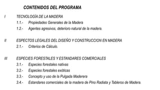 CONTENIDOS DEL PROGRAMA
I TECNOLOGÍA DE LA MADERA
1.1.- Propiedades Generales de la Madera
1.2.- Agentes agresivos, deterioro natural de la madera.
II ESPECTOS LEGALES DEL DISEÑO Y CONSTRUCCION EN MADERA
2.1.- Criterios de Cálculo.
III ESPECIES FORESTALES Y ESTANDARES COMERCIALES
3.1.- Especies forestales nativas
3.2.- Especies forestales exóticas
3.3.- Concepto y uso de la Pulgada Maderera
3.4.- Estandares comerciales de la madera de Pino Radiata y Tableros de Madera.
 
