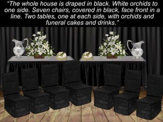 “The whole house is draped in black. White orchids to
one side. Seven chairs, covered in black, face front in a
line. Two tables, one at each side, with orchids and
funeral cakes and drinks.”

 