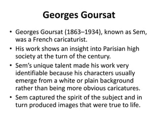 Georges Goursat
• Georges Goursat (1863–1934), known as Sem,
was a French caricaturist.
• His work shows an insight into Parisian high
society at the turn of the century.
• Sem’s unique talent made his work very
identifiable because his characters usually
emerge from a white or plain background
rather than being more obvious caricatures.
• Sem captured the spirit of the subject and in
turn produced images that were true to life.

 