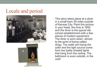 Locale and period
? This story takes place at a diner

in a small town 30 miles outside
of Kansas City. Paint this picture
in your head, the time is 1955
and the diner is the typical old
school establishment with a few
pieces of modern equipment.
The diner is worn down, almost
to the point of being called
dingy. The walls are losing the
color and the light source come
from two baldy shaded lights
that hang from the ceiling. The
bathroom is even outside, in the
cold!

 