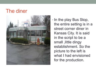 The diner
? In the play Bus Stop,

the entire setting is in a
street corner diner in
Kansas City. It is said
in the script to be a
small ,little dingy
establishment. So the
picture to the left is
what I had envisioned
for the production.

 