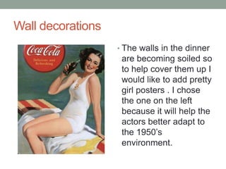 Wall decorations
? The walls in the dinner

are becoming soiled so
to help cover them up I
would like to add pretty
girl posters . I chose
the one on the left
because it will help the
actors better adapt to
the 1950s
environment.

 