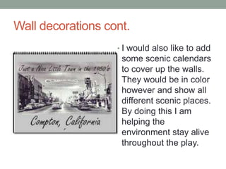 Wall decorations cont.
? I would also like to add

some scenic calendars
to cover up the walls.
They would be in color
however and show all
different scenic places.
By doing this I am
helping the
environment stay alive
throughout the play.

 