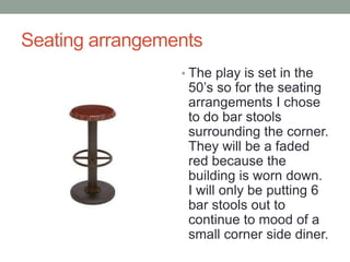 Seating arrangements
? The play is set in the

50s so for the seating
arrangements I chose
to do bar stools
surrounding the corner.
They will be a faded
red because the
building is worn down.
I will only be putting 6
bar stools out to
continue to mood of a
small corner side diner.

 
