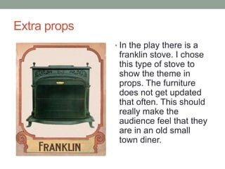 Extra props
? In the play there is a

franklin stove. I chose
this type of stove to
show the theme in
props. The furniture
does not get updated
that often. This should
really make the
audience feel that they
are in an old small
town diner.

 
