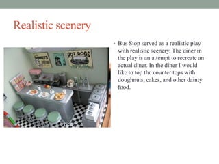 Realistic scenery
? Bus Stop served as a realistic play

with realistic scenery. The diner in
the play is an attempt to recreate an
actual diner. In the diner I would
like to top the counter tops with
doughnuts, cakes, and other dainty
food.

 