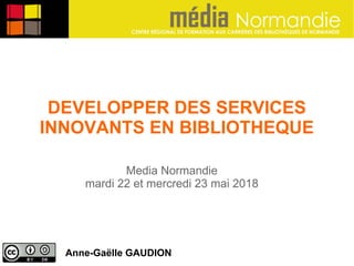 DEVELOPPER DES SERVICES
INNOVANTS EN BIBLIOTHEQUE
Anne-Gaëlle GAUDION
Media Normandie
mardi 22 et mercredi 23 mai 2018
 