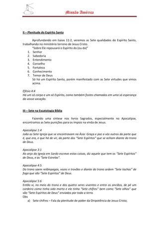 Missão América



II – Plenitude do Espírito Santo

       Aprofundando em Isaias 11:2, veremos as Sete qualidades do Espírito Santo,
trabalhando no ministério terreno de Jesus Cristo.
       “Sobre Ele repousará o Espírito do (ou da)”
    1. Senhor
    2. Sabedoria
    3. Entendimento
    4. Conselho
    5. Fortaleza
    6. Conhecimento
    7. Temor de Deus
       Só há um Espírito Santo, porém manifestado com as Sete virtudes que vimos
       acima.

Efésio 4:4
Há um só corpo e um só Espírito, como também fostes chamados em uma só esperança
da vossa vocação.


III – Sete na Escatologia Bíblia

      Fazendo uma síntese nos livros Sagrados, especialmente no Apocalipse,
encontramos as Sete punições para os ímpios na vinda de Jesus.

Apocalipse 1:4
João as Sete Igreja que se encontravam na Ásia: Graça e paz a vós outros da parte que
é, que era, e que há de vir, da parte dos “Sete Espíritos” que se acham diante do trono
de Deus.

Apocalipse 3:1
Ao anjo da Igreja em Sardo escreve estas coisas, diz aquele que tem os “Sete Espíritos”
de Deus, e as “Sete Estrelas”.

Apocalipse 4:5
Do trono saem relâmpagos, vozes e trovões e diante do trono ardem “Sete tochas” de
fogo que são “Sete Espíritos” de Deus.

Apocalipse 5:6
Então vi, no meio do trono e dos quatro seres viventes e entre os anciãos, de pé um
cordeiro como tinha sido morto e ele tinha “Sete chifres” bem como “Sete olhos” que
são “Sete Espíritos de Deus” enviados por toda a terra.
Obs
   a) Sete chifres – Fala da plenitude de poder da Onipotência de Jesus Cristo;
 