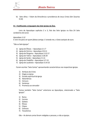 Missão América


   b) Sete olhos – Falam da Onisciência e providencia de Jesus Cristo (Ver Zacarias
      4:10)


IV – Testificando a Linguagem das Sete Igrejas da Ásia.

      Livro de Apocalipse capítulos 2 e 3, fala das Sete Igrejas na Ásia (Vi Sete
candeeiros de ouro)

Apocalipse 1:12
E virei-me para ver quem falava comigo. E virando-me, vi Seta castiçais de ouro.

“São as Sete Igrejas”

   1)   Igreja de Éfesos – Apocalipse 2:1-7
   2)   Igreja de Smirna – Apocalipse 2:8-11
   3)   Igreja de Pérgamo – Apocalipse 2:12:17
   4)   Igreja de Tiátira – Apocalipse 2:18-29
   5)   Igreja de Sardo – Apocalipse 3:1-6
   6)   Igreja de Filadélfia – Apocalipse 3:7-13
   7)   Igreja de Laudicéia – Apocalipse 3:14-22

   Foram escritas “Sete Cartas” apresentando características nas respectivas Igrejas.

        1)   Atributo de Cristo
        2)   Elogio as Igreja
        3)   Estudo espiritual da Igreja
        4)   Advertência
        5)   Censura
        6)   Sentença
        7)   Promessa ao vencedor

        Temos também “Sete Cartas” anteriores ao Apocalipse, relacionado a “Sete
        Igrejas”.

        1)   Roma
        2)   Corinto
        3)   Galáxia
        4)   Éfesos
        5)   Filipos
        6)   Colossos
        7)   Tessalonica

        Obs – As demais cartas foram redigidas a pessoas, e não as Igrejas.
 