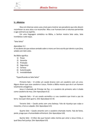 Missão América




V – Mistérios

       Deus em diversas vezes usou sinais para mostrar aos pecadores que eles devem
reconhecer os seus atos e se reconciliar. Mas o ser humano tem a natureza pervertida
e age contrario ao espírito.
       Em uma linguagem simbólica na Bíblia, o Senhor mostra Sete selos, Sete
trombetas e sete taças.

“Sete Selos”

Apocalipse 5:1
Vi na dextra do que estava sentado sobre o trono um livro escrito por dentro e por fora,
selado com Sete selos.

Na Bíblia significa:
   1) Posse
   2) Garantia
   3) Proteção
   4) Segurança
   5) Certeza
   6) Autenticação
   7) Inviolabilidade

  ”Especificando os Sete Selos”

       Primeiro Selo – Vi então um cavalo branco com um cavaleiro com um arco.
Alguns dizem que esse cavaleiro é Jesus. Porém a Bíblia mostra que ele é um homem
totalmente antagônico.
       Jesus é chamado de Príncipe da Paz, e o cavaleiro do primeiro selo é citado
como cavaleiro do mau. (Ver Apocalipse 6:2)

         Segundo Selo – Vi um cavalo vermelho e o seu cavaleiro que tirará a paz da
terra. Isso quer dizer guerra. (Ver Apocalipse 6:3-4)

       Terceiro Selo – Cavalo preto com uma balança. Fala da injustiça que culpa o
inocente, e livra o culpado. (Ver Apocalipse 6:5)

       Quarto Selo – Cavalo amarelo com o cavaleiro chamado morte. Fala de fome,
peste, praga que a humanidade enfrentará. (Ver Apocalipse 6:8)

       Quinto Selo – O Altar dos que haviam sidos mortos por amor a Jesus Cristo, o
qual Deus fará justiça. (Ver Apocalipse 6:9)
 