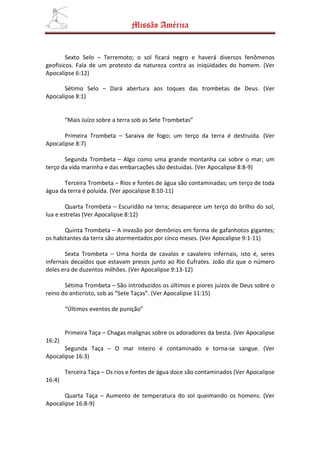 Missão América


        Sexto Selo – Terremoto; o sol ficará negro e haverá diversos fenômenos
geofísicos. Fala de um protesto da natureza contra as iniqüidades do homem. (Ver
Apocalipse 6:12)

       Sétimo Selo – Dará abertura aos toques das trombetas de Deus. (Ver
Apocalipse 8:1)


        “Mais Juízo sobre a terra sob as Sete Trombetas”

       Primeira Trombeta – Saraiva de fogo; um terço da terra é destruída. (Ver
Apocalipse 8:7)

       Segunda Trombeta – Algo como uma grande montanha cai sobre o mar; um
terço da vida marinha e das embarcações são destuidas. (Ver Apocalipse 8:8-9)

       Terceira Trombeta – Rios e fontes de água são contaminadas; um terço de toda
água da terra é poluída. (Ver apocalipse 8:10-11)

        Quarta Trombeta – Escuridão na terra; desaparece um terço do brilho do sol,
lua e estrelas (Ver Apocalipse 8:12)

       Quinta Trombeta – A invasão por demônios em forma de gafanhotos gigantes;
os habitantes da terra são atormentados por cinco meses. (Ver Apocalipse 9:1-11)

       Sexta Trombeta – Uma horda de cavalos e cavaleiro infernais, isto é, seres
infernais decaídos que estavam presos junto ao Rio Eufrates. João diz que o número
deles era de duzentos milhões. (Ver Apocalipse 9:13-12)

       Sétima Trombeta – São introduzidos os últimos e piores juízos de Deus sobre o
reino do anticristo, sob as “Sete Taças”. (Ver Apocalipse 11:15)

        “Últimos eventos de punição”


        Primeira Taça – Chagas malignas sobre os adoradores da besta. (Ver Apocalipse
16:2)
       Segunda Taça – O mar inteiro é contaminado e torna-se sangue. (Ver
Apocalipse 16:3)

        Terceira Taça – Os rios e fontes de água doce são contaminados (Ver Apocalipse
16:4)

       Quarta Taça – Aumento de temperatura do sol queimando os homens. (Ver
Apocalipse 16:8-9)
 