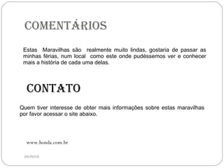 Comentários  Estas  Maravilhas são  realmente muito lindas, gostaria de passar as minhas férias, num local  como este onde pudéssemos ver e conhecer mais a história de cada uma delas. Quem tiver interesse de obter mais informações sobre estas maravilhas por favor acessar o site abaixo. Contato www.honda.com.br HONDA 