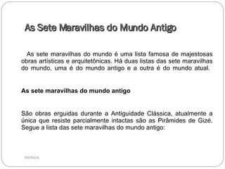 As Sete Maravilhas do Mundo Antigo As sete maravilhas do mundo é uma lista famosa de majestosas obras artísticas e arquitetônicas. Há duas listas das sete maravilhas do mundo, uma é do mundo antigo e a outra é do mundo atual.  As sete maravilhas do mundo antigo São obras erguidas durante a Antiguidade Clássica, atualmente a única que resiste parcialmente intactas são as Pirâmides de Gizé. Segue a lista das sete maravilhas do mundo antigo:  HONDA 