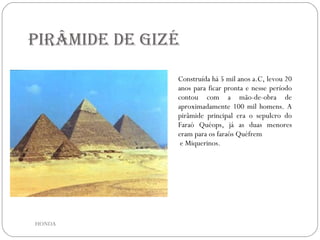 Pirâmide de Gizé Construída há 5 mil anos a.C, levou 20 anos para ficar pronta e nesse período contou com a mão-de-obra de aproximadamente 100 mil homens. A pirâmide principal era o sepulcro do Faraó Quéops, já as duas menores eram para os faraós Quéfrem e Miquerinos. HONDA 