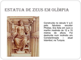 Estatua de Zeus em Olímpia Construída no século V a.C pelo fabuloso escultor Phidias. Era feita em ouro e marfim medindo de 12 a 15 metros de altura. Foi destruída num incêndio em Constantinopla – atual Istambul, na Turquia. HONDA 