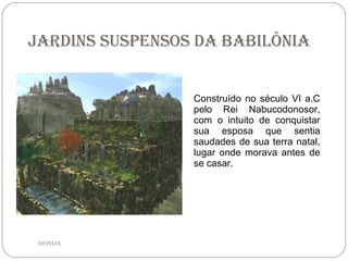 Jardins Suspensos da Babilônia Construído no século VI a.C pelo Rei Nabucodonosor, com o intuito de conquistar sua esposa que sentia saudades de sua terra natal, lugar onde morava antes de se casar.  HONDA 
