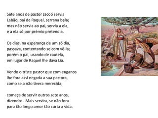 Sete anos de pastor Jacob servia
Labão, pai de Raquel, serrana bela;
mas não servia ao pai, servia a ela,
e a ela só por prémio pretendia.

Os dias, na esperança de um só dia,
passava, contentando se com vê-la;
porém o pai, usando de cautela,
em lugar de Raquel lhe dava Lia.

Vendo o triste pastor que com enganos
lhe fora assi negada a sua pastora,
como se a não tivera merecida;

começa de servir outros sete anos,
dizendo: - Mais servira, se não fora
para tão longo amor tão curta a vida.
 