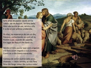 Sete anos de pastor Jacob servia
Labão, pai de Raquel, serrana bela;
Mas não servia ao pai, servia a ela,
E a ela só por prémio pretendia.

Os dias, na esperança de um só dia,
Passava, contentando-se com vê-la;
Porém o pai, usando de cautela,
Em lugar de Raquel lhe dava Lia.

Vendo o triste pastor que com enganos
Lhe fora assim negada a sua pastora,
Como se a não tivera merecida,

Começa de servir outros sete anos,
Dizendo: — Mais servira, se não fora
Pera tão longo amor tão curta a vida!
 