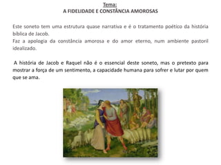 Tema:
                     A FIDELIDADE E CONSTÂNCIA AMOROSAS

Este soneto tem uma estrutura quase narrativa e é o tratamento poético da história
bíblica de Jacob.
Faz a apologia da constância amorosa e do amor eterno, num ambiente pastoril
idealizado.

A história de Jacob e Raquel não é o essencial deste soneto, mas o pretexto para
mostrar a força de um sentimento, a capacidade humana para sofrer e lutar por quem
que se ama.
 
