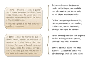 Sete anos de pastor Jacob servia
                                           Labão, pai de Raquel, serrana bela;
1ª parte - Durante 7 anos o pastor
Jacob esteve ao serviço de Labão. Como     mas não servia ao pai, servia a ela,
única recompensa de tantos anos de         e a ela só por prémio pretendia.
trabalho, pretendia que Labão lhe desse
a filha em casamento.                      Os dias, na esperança de um só dia,
Concluído o prazo, o pai não cumpriu o     passava, contentando se com vê-la;
que fora combinado.                        porém o pai, usando de cautela,
                                           em lugar de Raquel lhe dava Lia.

                                           Vendo o triste pastor que com enganos
2ª parte - Apesar da injustiça de que se
sentia vítima, apesar da desilusão e       lhe fora assi negada a sua pastora,
tristeza, Jacob não desistiu dos seus      como se a não tivera merecida;
intentos. Por amor a Raquel começou
um novo período de 7 anos de serviço a     começa de servir outros sete anos,
Labão, frisando que não renunciaria a      dizendo: - Mais servira, se não fora
um amor mais duradouro que a vida          para tão longo amor tão curta a vida.
 