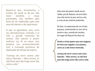 Repare-se que, inicialmente, a       Sete anos de pastor Jacob servia
tristeza de Jacob se dá por não      Labão, pai de Raquel, serrana bela;
haver     recebido     a    moça
                                     mas não servia ao pai, servia a ela,
pretendida, mas também pelo
                                     e a ela só por prémio pretendia.
facto de ser ludibriado, após sete
anos de labores e de esperanças.
                                     Os dias, na esperança de um só dia,
O que se aguardaria, pois, seria     passava, contentando se com vê-la;
seu desesperançar; contudo, e aí     porém o pai, usando de cautela,
está o grande momento do             em lugar de Raquel lhe dava Lia.
soneto, não apenas o jovem
reafirma sua fé no amor, mas         Vendo o triste pastor que com enganos
propicia seu acrescentamento         lhe fora assi negada a sua pastora,
com a renovada promessa de           como se a não tivera merecida;
duplicação do tempo de espera:
                                     começa de servir outros sete anos,
“Começa de servir outros sete        dizendo: - Mais servira, se não fora
anos,/ Dizendo: – Mais servira, se   para tão longo amor tão curta a vida.
não fora/ pera tão longo amor tão
curta a vida.”
 