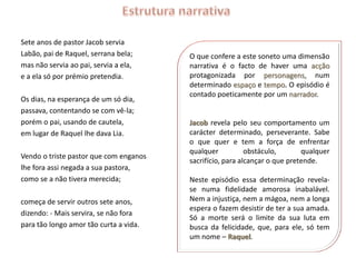 Sete anos de pastor Jacob servia
Labão, pai de Raquel, serrana bela;     O que confere a este soneto uma dimensão
mas não servia ao pai, servia a ela,    narrativa é o facto de haver uma acção
e a ela só por prémio pretendia.        protagonizada por personagens, num
                                        determinado espaço e tempo. O episódio é
                                        contado poeticamente por um narrador.
Os dias, na esperança de um só dia,
passava, contentando se com vê-la;
porém o pai, usando de cautela,         Jacob revela pelo seu comportamento um
em lugar de Raquel lhe dava Lia.        carácter determinado, perseverante. Sabe
                                        o que quer e tem a força de enfrentar
                                        qualquer           obstáculo,       qualquer
Vendo o triste pastor que com enganos
                                        sacrifício, para alcançar o que pretende.
lhe fora assi negada a sua pastora,
como se a não tivera merecida;          Neste episódio essa determinação revela-
                                        se numa fidelidade amorosa inabalável.
começa de servir outros sete anos,      Nem a injustiça, nem a mágoa, nem a longa
                                        espera o fazem desistir de ter a sua amada.
dizendo: - Mais servira, se não fora
                                        Só a morte será o limite da sua luta em
para tão longo amor tão curta a vida.   busca da felicidade, que, para ele, só tem
                                        um nome – Raquel.
 