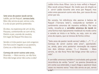 Labão tinha duas filhas: Leia (a mais velha) e Raquel.
                                        Mas Jacob amava Raquel. De modo que ele dispôs-se
                                        a servir Labão durante sete anos por Raquel; mas
                                        estes anos passaram como sete dias, por causa do seu
Sete anos de pastor Jacob servia        amor por ela.
Labão, pai de Raquel, serrana bela;
Mas não servia ao pai, servia a ela,    No soneto, há referência não apenas à beleza de
E a ela só por prémio pretendia.        Raquel (“serrana bela”), realçando-se também o
                                        sentimento amoroso de maneira enfática. Por essa
Os dias, na esperança de um só dia,     razão, ressalta-se a servidão amorosa de Jacob de
Passava, contentando-se com vê-la;      uma forma mais tipicamente medieval no modo como
Porém o pai, usando de cautela,         o soneto se inicia e se fecha, ou seja, com os sete
Em lugar de Raquel lhe dava Lia.        anos da espera, que se renova de forma cíclica:

Vendo o triste pastor que com enganos   “Sete anos de pastor Jacob servia/ Labão /..../”; “/..../
Lhe fora assim negada a sua pastora,    Começa de servir outros sete anos”, apontando-
Como se a não tivera merecida,          se, ainda, para uma posterior renovação da espera
                                        nos dois últimos versos: “/..../ Dizendo: – Mais
Começa de servir outros sete anos,      servira, se não fora/ Pera tão longo amor tão curta a
Dizendo: — Mais servira, se não fora    vida”.
Pera tão longo amor tão curta a vida!
                                        A servidão amorosa também é assinalada pela grande
                                        recorrência do verbo “servir” no poema (levando-se
                                        em conta sua extensão), o qual chega a aparecer duas
                                        vezes no mesmo verso “mas não servia ao pai, servia
                                        a ela”.
 