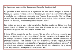 Há claramente uma oposição do desejado (Raquel) e do obtido (Lia).

Na primeira estrofe constrói-se o argumento de que Jacob desejava e servia a
Raquel, na segunda vemos a ansiedade da espera, na terceira o encaminhamento para
a conclusão com a tristeza e a decepção pelo “prémio de consolação” (Lia) e a “chave
de ouro” que fecha afirmando que Jacob servirá, se necessário, mais que sete anos por
Raquel “se não fora / Para tão longo amor tão curta a vida”.

Este texto é um soneto que, embora original de Camões, estabelece diálogo com dois
outros textos: um bíblico do Génesis e outro de Francisco Petrarca. A imitação foi
estímulo à criação de uma obra pessoal bastante bela.

O texto bíblico caracteriza as duas moças: “Lia de olhos enfermos, enquanto que
Raquel era formosa de porte e de semblante”; Camões aproveitou-se desta descrição e
fez análogo chamando Raquel de “serrana bela”. No génesis também se encontra a
promessa inicial de Jacob a Labão: “Sete anos te servirei para ter a Raquel, tua filha
mais moça”; os sete anos para Jacob foram “poucos dias, pelo muito que a amava”. É
no génesis que também entendemos a cautela do pai, pois não deseja dar a menor
antes da primogénita e romper com o costume da terra.
 