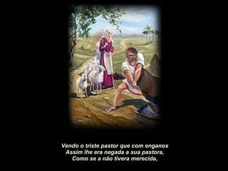 Vendo o triste pastor que com enganos Assim lhe era negada a sua pastora, Como se a não tivera merecida, 