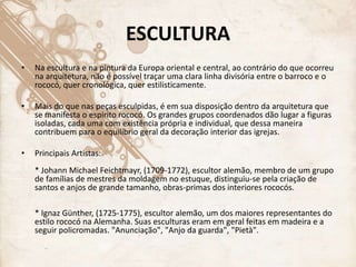 ESCULTURA
• Na escultura e na pintura da Europa oriental e central, ao contrário do que ocorreu
na arquitetura, não é possível traçar uma clara linha divisória entre o barroco e o
rococó, quer cronológica, quer estilisticamente.
• Mais do que nas peças esculpidas, é em sua disposição dentro da arquitetura que
se manifesta o espírito rococó. Os grandes grupos coordenados dão lugar a figuras
isoladas, cada uma com existência própria e individual, que dessa maneira
contribuem para o equilíbrio geral da decoração interior das igrejas.
• Principais Artistas:
* Johann Michael Feichtmayr, (1709-1772), escultor alemão, membro de um grupo
de famílias de mestres da moldagem no estuque, distinguiu-se pela criação de
santos e anjos de grande tamanho, obras-primas dos interiores rococós.
* Ignaz Günther, (1725-1775), escultor alemão, um dos maiores representantes do
estilo rococó na Alemanha. Suas esculturas eram em geral feitas em madeira e a
seguir policromadas. "Anunciação", "Anjo da guarda", "Pietà".
 