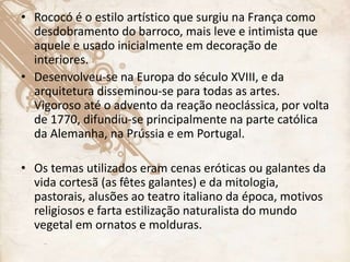 • Rococó é o estilo artístico que surgiu na França como
desdobramento do barroco, mais leve e intimista que
aquele e usado inicialmente em decoração de
interiores.
• Desenvolveu-se na Europa do século XVIII, e da
arquitetura disseminou-se para todas as artes.
Vigoroso até o advento da reação neoclássica, por volta
de 1770, difundiu-se principalmente na parte católica
da Alemanha, na Prússia e em Portugal.
• Os temas utilizados eram cenas eróticas ou galantes da
vida cortesã (as fêtes galantes) e da mitologia,
pastorais, alusões ao teatro italiano da época, motivos
religiosos e farta estilização naturalista do mundo
vegetal em ornatos e molduras.
 
