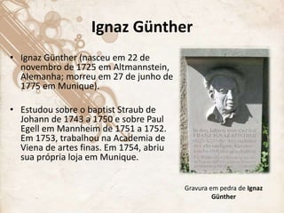 Ignaz Günther
• Ignaz Günther (nasceu em 22 de
novembro de 1725 em Altmannstein,
Alemanha; morreu em 27 de junho de
1775 em Munique).
• Estudou sobre o baptist Straub de
Johann de 1743 a 1750 e sobre Paul
Egell em Mannheim de 1751 a 1752.
Em 1753, trabalhou na Academia de
Viena de artes finas. Em 1754, abriu
sua própria loja em Munique.
Gravura em pedra de Ignaz
Günther
 