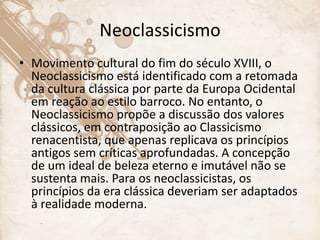 Neoclassicismo
• Movimento cultural do fim do século XVIII, o
Neoclassicismo está identificado com a retomada
da cultura clássica por parte da Europa Ocidental
em reação ao estilo barroco. No entanto, o
Neoclassicismo propõe a discussão dos valores
clássicos, em contraposição ao Classicismo
renacentista, que apenas replicava os princípios
antigos sem críticas aprofundadas. A concepção
de um ideal de beleza eterno e imutável não se
sustenta mais. Para os neoclassicistas, os
princípios da era clássica deveriam ser adaptados
à realidade moderna.
 