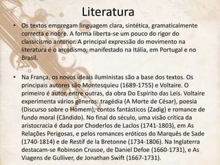 Literatura
• Os textos empregam linguagem clara, sintética, gramaticalmente
correcta e nobre. A forma liberta-se um pouco do rigor do
classicismo anterior. A principal expressão do movimento na
literatura é o arcadismo, manifestado na Itália, em Portugal e no
Brasil.
• Na França, os novos ideais iluministas são a base dos textos. Os
principais autores são Montesquieu (1689-1755) e Voltaire. O
primeiro é autor, entre outras, da obra Do Espírito das Leis. Voltaire
experimenta vários gêneros: tragédia (A Morte de César), poesia
(Discurso sobre o Homem), contos fantásticos (Zadig) e romance de
fundo moral (Cândido). No final do século, uma visão crítica da
aristocracia é dada por Choderlos de Laclos (1741-1803), em As
Relações Perigosas, e pelos romances eróticos do Marquês de Sade
(1740-1814) e de Restif de la Bretonne (1734-1806). Na Inglaterra
destacam-se Robinson Crusoe, de Daniel Defoe (1660-1731), e As
Viagens de Gulliver, de Jonathan Swift (1667-1731).
 