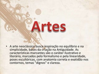 • A arte neoclássica busca inspiração no equilíbrio e na
simplicidade, bases da criação na Antiguidade. As
características marcantes são o caráter ilustrativo e
literário, marcados pelo formalismo e pela linearidade,
poses escultóricas, com anatomia correta e exatidão nos
contornos, temas "dignos" e clareza.
 