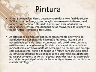 Pintura
• Pintura do neoclassicismo desenvolve-se durante o final do século
XVIII a partir de França, como reação aos excessos do barroco e do
rococó, no contexto cultural do Iluminismo e da influência da
Antiguidade Clássica, impulsionada pelas escavações das cidades da
Roma Antiga, Pompéia e Herculano.
• As alterações políticas da época, nomeadamente o término do
absolutismo e a chegada da Revolução Francesa, levam a uma
necessidade geral de ruptura com o passado próximo e com a sua
estética associada, o barroco. Também a nova prioridade dada ao
racionalismo e ao novo modo de percepção do mundo, que emerge
com o Iluminismo, abala a fé religiosa e relega para segundo plano
as temáticas artísticas relacionadas com o espiritual. Desaparecem
quase por completo as cenas religiosas para dar lugar ao gosto pelo
historicismo (principalmente da Roma Antiga), temas do quotidiano
e ainda mitológicos.
 