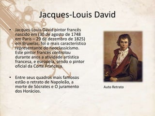 Jacques-Louis David
• Jacques-Louis David pintor francês
nascido em (30 de agosto de 1748
em Paris – 29 de dezembro de 1825)
em Bruxelas, foi o mais característico
representante do neoclassicismo.
Este pintor francês controlou
durante anos a atividade artística
francesa, e européia, sendo o pintor
oficial da Corte Francesa.
• Entre seus quadros mais famosos
estão o retrato de Napoleão, a
morte de Sócrates e O juramento
dos Horácios.
Auto Retrato
 