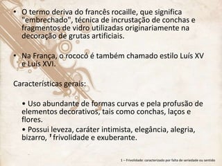 • O termo deriva do francês rocaille, que significa
"embrechado", técnica de incrustação de conchas e
fragmentos de vidro utilizadas originariamente na
decoração de grutas artificiais.
• Na França, o rococó é também chamado estilo Luís XV
e Luís XVI.
Características gerais:
• Uso abundante de formas curvas e pela profusão de
elementos decorativos, tais como conchas, laços e
flores.
• Possui leveza, caráter intimista, elegância, alegria,
bizarro, ¹ frivolidade e exuberante.
1 – Frivolidade: caracterizado por falta de seriedade ou sentido
 