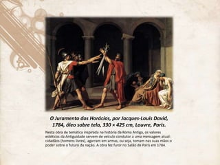 O Juramento dos Horácios, por Jacques-Louis David,
1784, óleo sobre tela, 330 × 425 cm, Louvre, Paris.
Nesta obra de temática inspirada na história da Roma Antiga, os valores
estéticos da Antiguidade servem de veículo condutor a uma mensagem atual:
cidadãos (homens livres), agarram em armas, ou seja, tomam nas suas mãos o
poder sobre o futuro da nação. A obra fez furor no Salão de Paris em 1784.
 