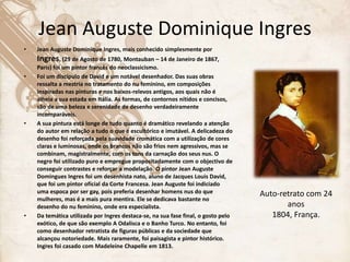 Jean Auguste Dominique Ingres
• Jean Auguste Dominique Ingres, mais conhecido simplesmente por
Ingres, (29 de Agosto de 1780, Montauban – 14 de Janeiro de 1867,
Paris) foi um pintor francês do neoclassicismo.
• Foi um discípulo de David e um notável desenhador. Das suas obras
ressalta a mestria no tratamento do nu feminino, em composições
inspiradas nas pinturas e nos baixos-relevos antigos, aos quais não é
alheia a sua estada em Itália. As formas, de contornos nítidos e concisos,
são de uma beleza e serenidade de desenho verdadeiramente
incomparáveis.
• A sua pintura está longe de tudo quanto é dramático revelando a atenção
do autor em relação a tudo o que é escultórico e imutável. A delicadeza do
desenho foi reforçada pela suavidade cromática com a utilização de cores
claras e luminosas, onde os brancos não são frios nem agressivos, mas se
combinam, magistralmente, com os tons da carnação dos seus nus. O
negro foi utilizado puro e empregue propositadamente com o objectivo de
conseguir contrastes e reforçar a modelação. O pintor Jean Auguste
Domingues Ingres foi um desenhista nato, aluno de Jacques Louis David,
que foi um pintor oficial da Corte Francesa. Jean Auguste foi indiciado
uma espoca por ser gay, pois preferia desenhar homens nus do que
mulheres, mas é a mais pura mentira. Ele se dedicava bastante no
desenho do nu feminino, onde era especialista.
• Da temática utilizada por Ingres destaca-se, na sua fase final, o gosto pelo
exótico, de que são exemplo A Odalisca e o Banho Turco. No entanto, foi
como desenhador retratista de figuras públicas e da sociedade que
alcançou notoriedade. Mais raramente, foi paisagista e pintor histórico.
Ingres foi casado com Madeleine Chapelle em 1813.
Auto-retrato com 24
anos
1804, França.
 